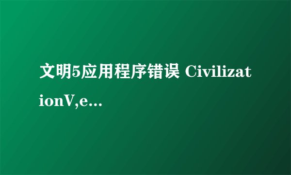 文明5应用程序错误 CivilizationV,exe-应用程序错误 该内