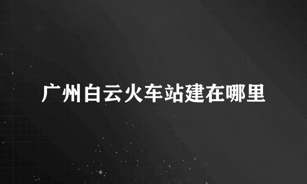 广州白云火车站建在哪里
