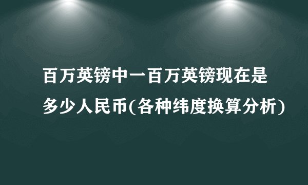 百万英镑中一百万英镑现在是多少人民币(各种纬度换算分析)