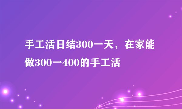 手工活日结300一天，在家能做300一400的手工活