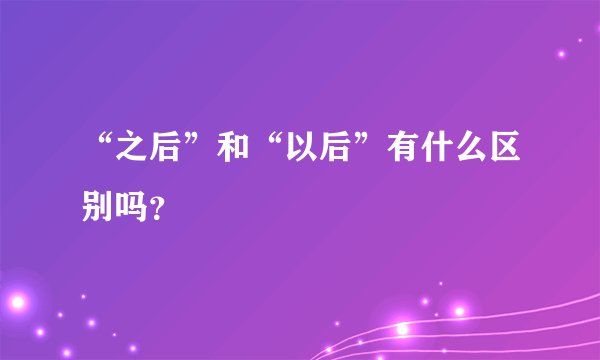 “之后”和“以后”有什么区别吗？