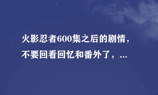 火影忍者600集之后的剧情，不要回看回忆和番外了，最好标清集数