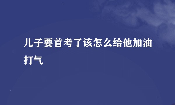 儿子要首考了该怎么给他加油打气