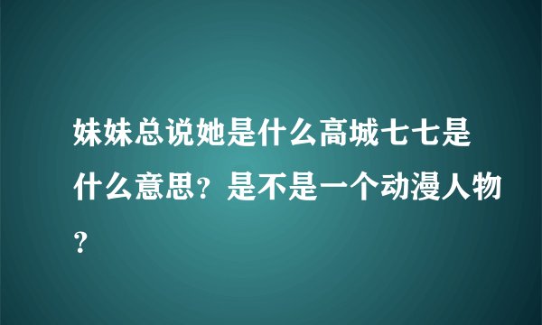 妹妹总说她是什么高城七七是什么意思？是不是一个动漫人物？