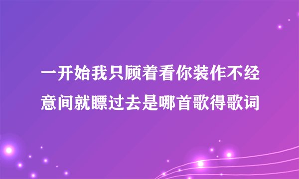 一开始我只顾着看你装作不经意间就瞟过去是哪首歌得歌词