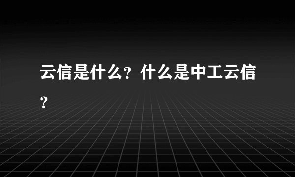 云信是什么?什么是中工云信?