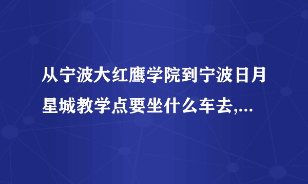 从宁波大红鹰学院到宁波日月星城教学点要坐什么车去,到哪站停车啊