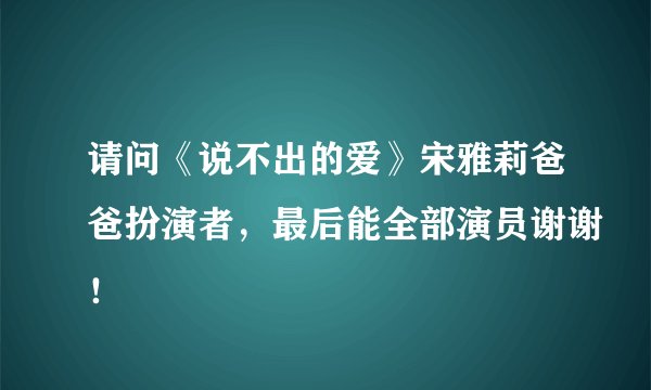 请问《说不出的爱》宋雅莉爸爸扮演者，最后能全部演员谢谢！