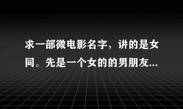求一部微电影名字，讲的是女同。先是一个女的的男朋友出轨了，她搬到另一个女的家里住。然后那女的也失恋