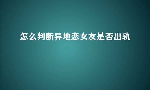 怎么判断异地恋女友是否出轨