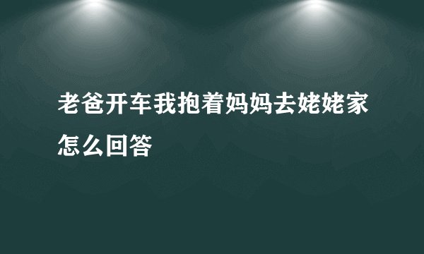 老爸开车我抱着妈妈去姥姥家怎么回答