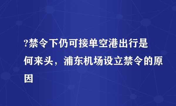 ?禁令下仍可接单空港出行是何来头，浦东机场设立禁令的原因