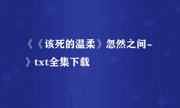 《《该死的温柔》忽然之间~》txt全集下载