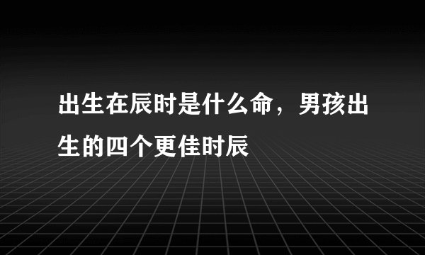 出生在辰时是什么命，男孩出生的四个更佳时辰