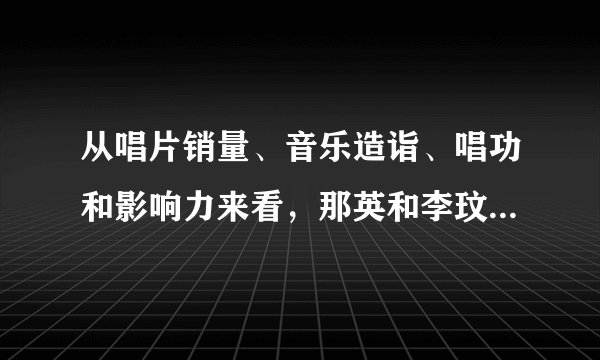 从唱片销量、音乐造诣、唱功和影响力来看，那英和李玟谁的地位高一些？