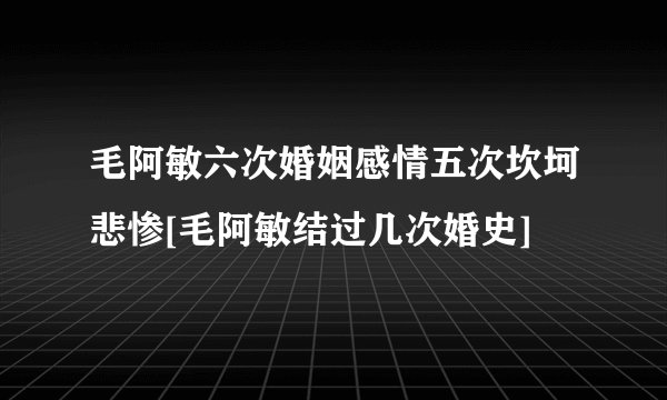 毛阿敏六次婚姻感情五次坎坷悲惨[毛阿敏结过几次婚史]