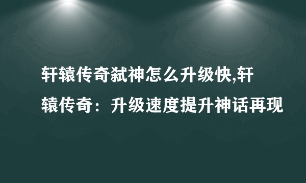 轩辕传奇弑神怎么升级快,轩辕传奇：升级速度提升神话再现