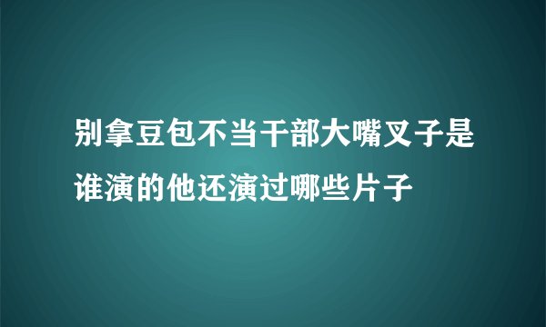 别拿豆包不当干部大嘴叉子是谁演的他还演过哪些片子