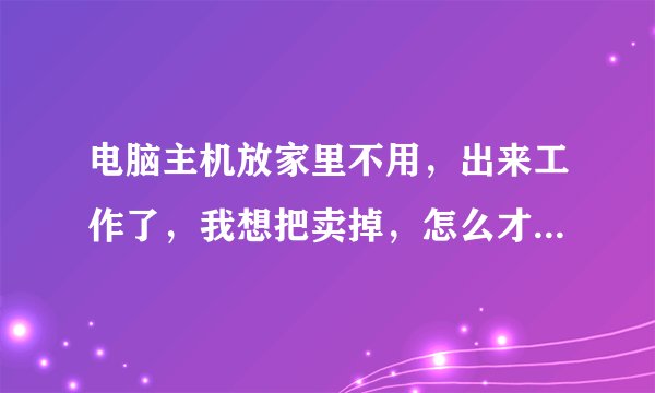 电脑主机放家里不用，出来工作了，我想把卖掉，怎么才能卖出去？