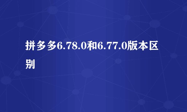 拼多多6.78.0和6.77.0版本区别