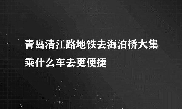 青岛清江路地铁去海泊桥大集乘什么车去更便捷