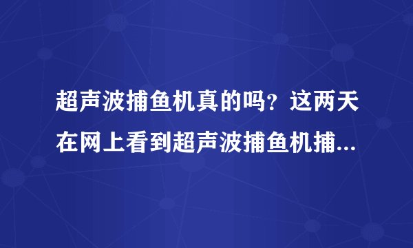 超声波捕鱼机真的吗？这两天在网上看到超声波捕鱼机捕鱼很牛！！！有