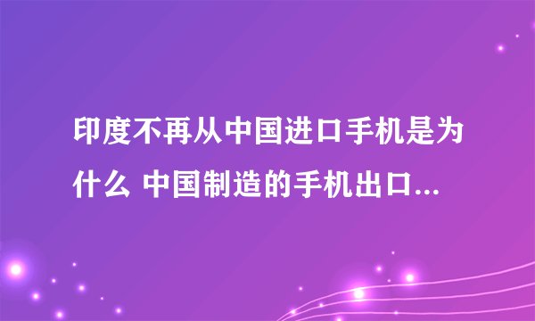 印度不再从中国进口手机是为什么 中国制造的手机出口哪些国家