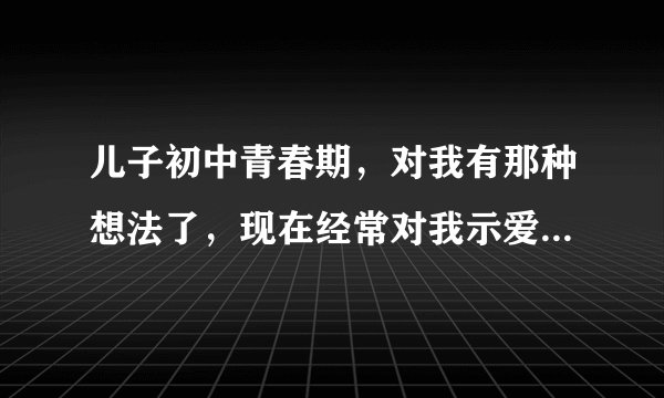 儿子初中青春期，对我有那种想法了，现在经常对我示爱，怎么办好，有没有单身妈妈跟我一样情况的？