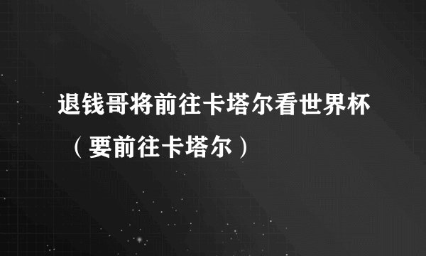 退钱哥将前往卡塔尔看世界杯 （要前往卡塔尔）