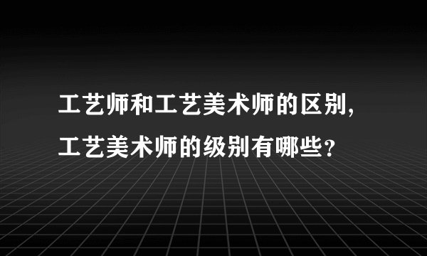 工艺师和工艺美术师的区别,工艺美术师的级别有哪些？