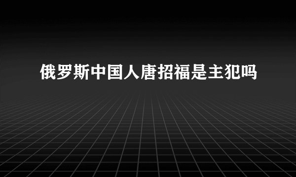 俄罗斯中国人唐招福是主犯吗