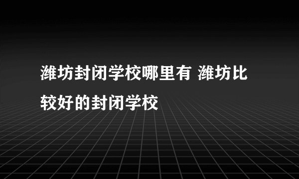 潍坊封闭学校哪里有 潍坊比较好的封闭学校