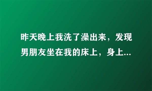 昨天晚上我洗了澡出来，发现男朋友坐在我的床上，身上还有一股酒味，我说你怎么在这里？他说过来找你。我