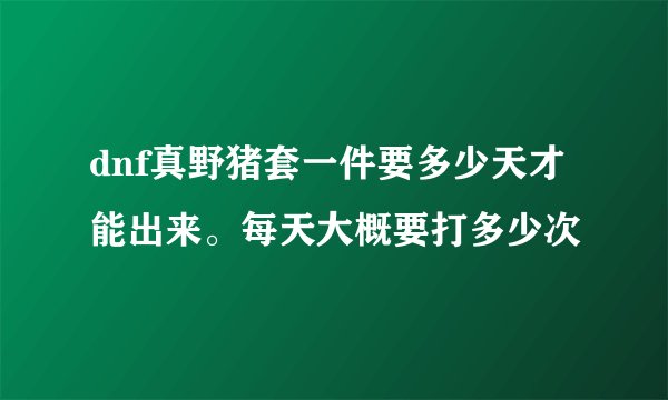 dnf真野猪套一件要多少天才能出来。每天大概要打多少次