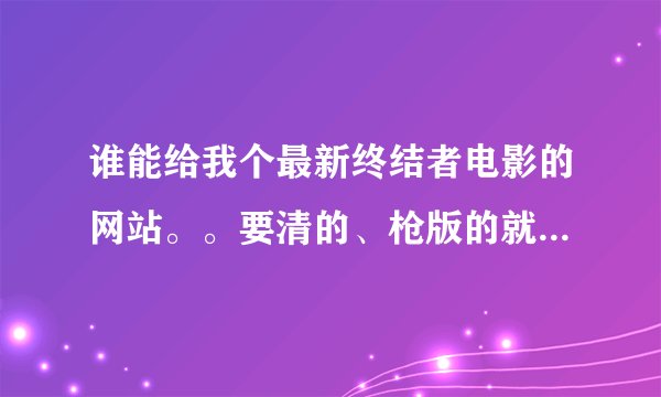谁能给我个最新终结者电影的网站。。要清的、枪版的就别发了。谢谢了。