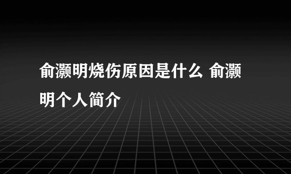 俞灏明烧伤原因是什么 俞灏明个人简介