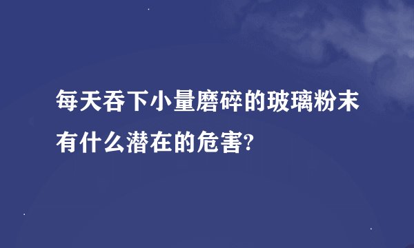 每天吞下小量磨碎的玻璃粉末有什么潜在的危害?