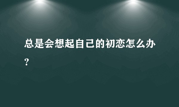 总是会想起自己的初恋怎么办？