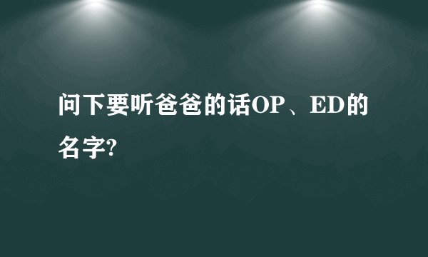 问下要听爸爸的话OP、ED的名字?