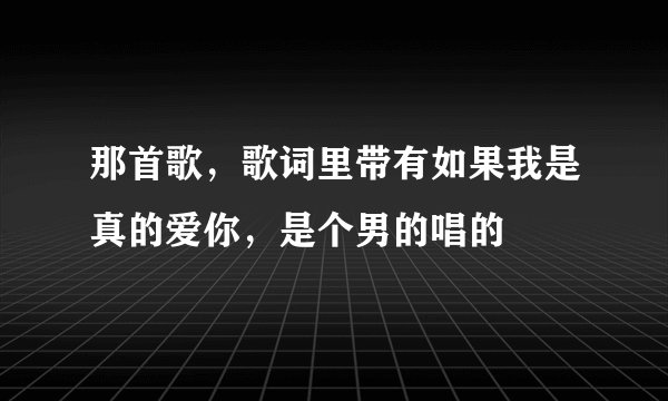 那首歌，歌词里带有如果我是真的爱你，是个男的唱的