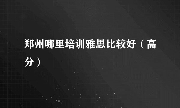 郑州哪里培训雅思比较好（高分）
