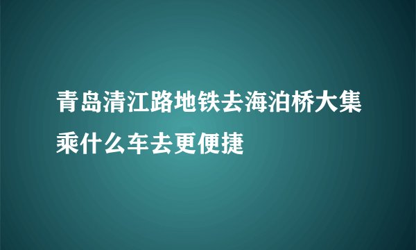 青岛清江路地铁去海泊桥大集乘什么车去更便捷