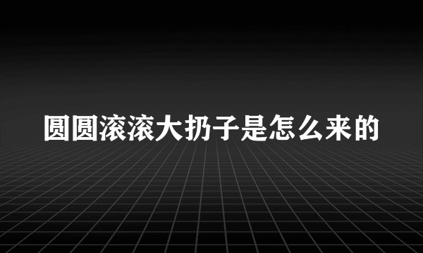 圆圆滚滚大扔子是怎么来的