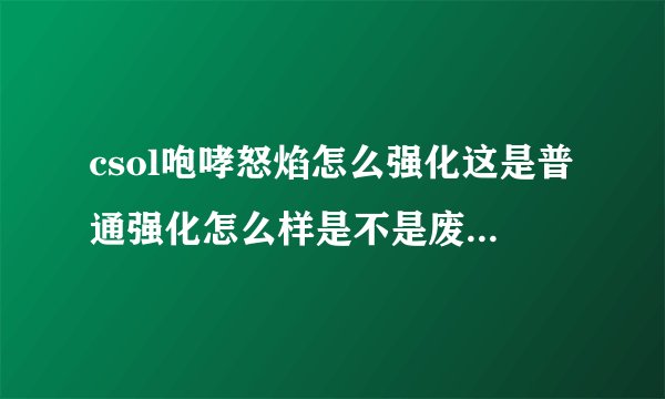 csol咆哮怒焰怎么强化这是普通强化怎么样是不是废品主要想抗衡咆哮飓风当然能克制追击者更好给点建议大家