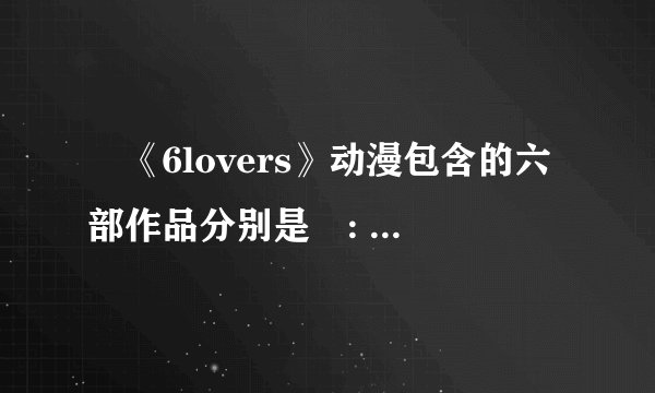 ‌《6lovers》动漫包含的六部作品分别是‌: ‌《我的黑猫男友》‌(又