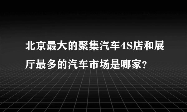 北京最大的聚集汽车4S店和展厅最多的汽车市场是哪家？