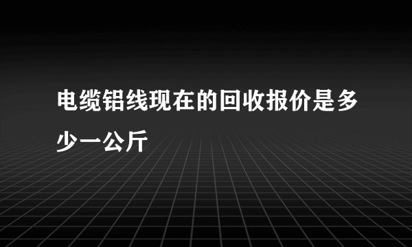 电缆铝线现在的回收报价是多少一公斤