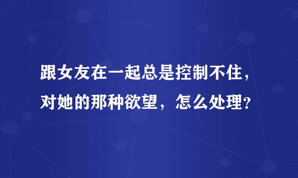 跟女友在一起总是控制不住，对她的那种欲望，怎么处理？