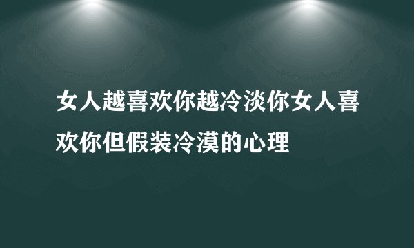 女人越喜欢你越冷淡你女人喜欢你但假装冷漠的心理