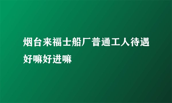 烟台来福士船厂普通工人待遇好嘛好进嘛